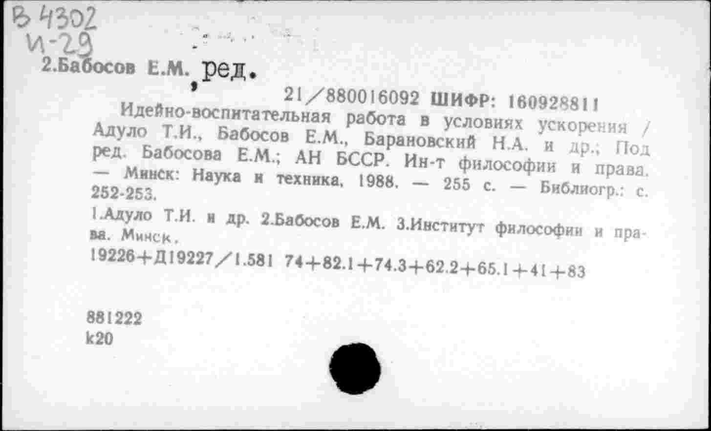 ﻿Ъ ^302
2. Ба бос о в Е.м. ред.
м *	21/880016092 ШИФР: 16092881 1
Адуло ГиВОСБаб^иЬНга^ Р^Та “ условиях Ускорения / г~\УЛ°к 1И” Ба®осов Ем- Барановский Н.А. и др Пот ред. Бабосова Е.М.; АН БССР. Ин-т философии и права 252 25з“СК: УКв “ ТеХНИКа’ 1988' ~ 255 С‘ ~ Библиогр.: с.
" Д₽' 2 БабОСОВ ЕМ- ЗИиститУт философии и пра-
19226+Д19227/1.581 74+82.1 +74.3+62.2+65.1+41+83
881222 к20